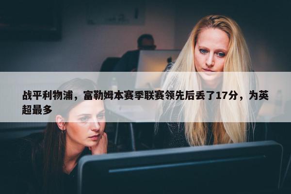 战平利物浦，富勒姆本赛季联赛领先后丢了17分，为英超最多