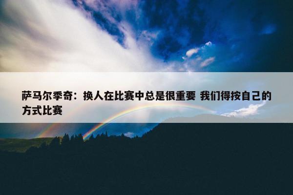 萨马尔季奇：换人在比赛中总是很重要 我们得按自己的方式比赛