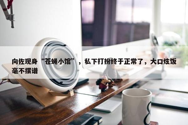 向佐现身“苍蝇小馆”，私下打扮终于正常了，大口炫饭毫不摆谱