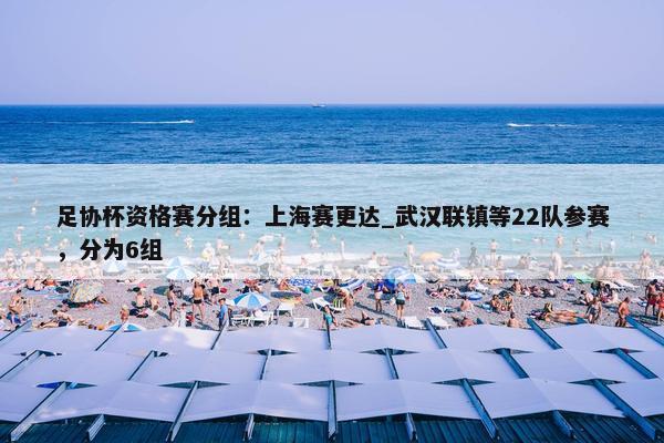 足协杯资格赛分组：上海赛更达_武汉联镇等22队参赛，分为6组