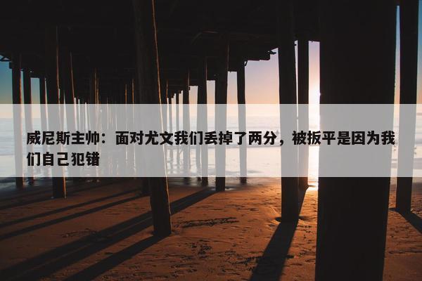 威尼斯主帅：面对尤文我们丢掉了两分，被扳平是因为我们自己犯错