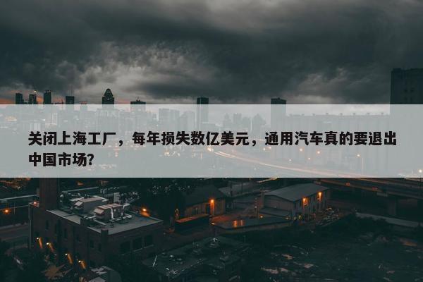 关闭上海工厂，每年损失数亿美元，通用汽车真的要退出中国市场？