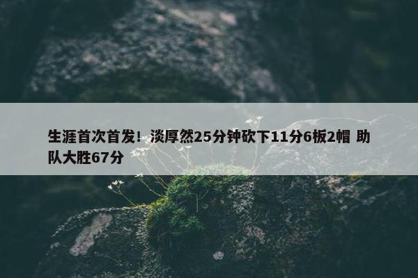 生涯首次首发！淡厚然25分钟砍下11分6板2帽 助队大胜67分