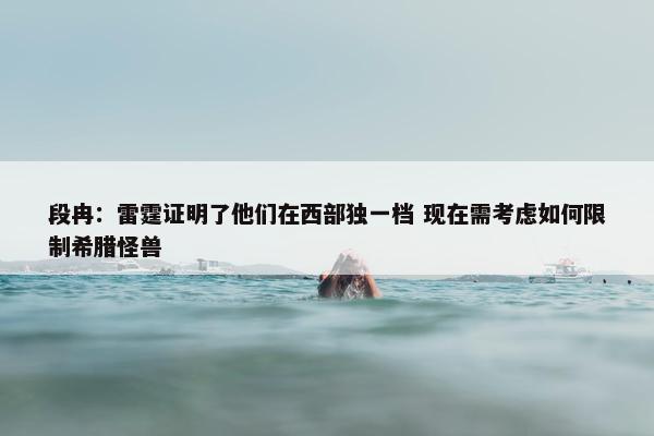 段冉：雷霆证明了他们在西部独一档 现在需考虑如何限制希腊怪兽