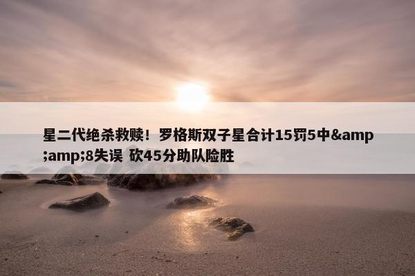 星二代绝杀救赎！罗格斯双子星合计15罚5中&amp;8失误 砍45分助队险胜