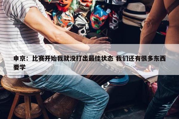 申京：比赛开始我就没打出最佳状态 我们还有很多东西要学