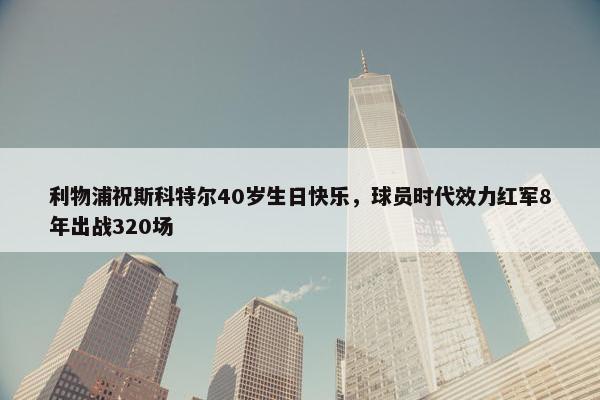 利物浦祝斯科特尔40岁生日快乐，球员时代效力红军8年出战320场