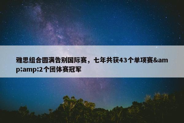 雅思组合圆满告别国际赛，七年共获43个单项赛&amp;2个团体赛冠军