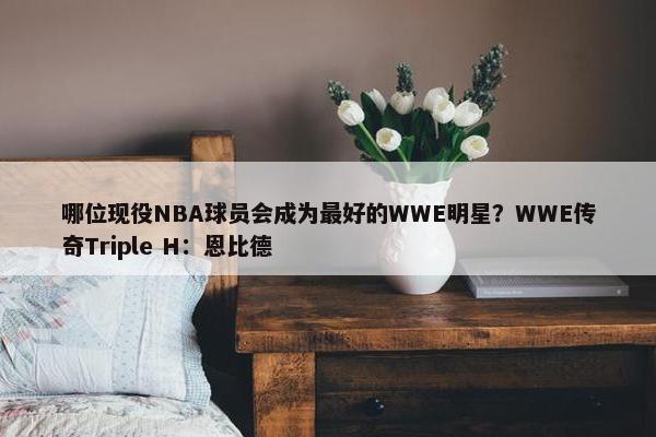 哪位现役NBA球员会成为最好的WWE明星？WWE传奇Triple H：恩比德