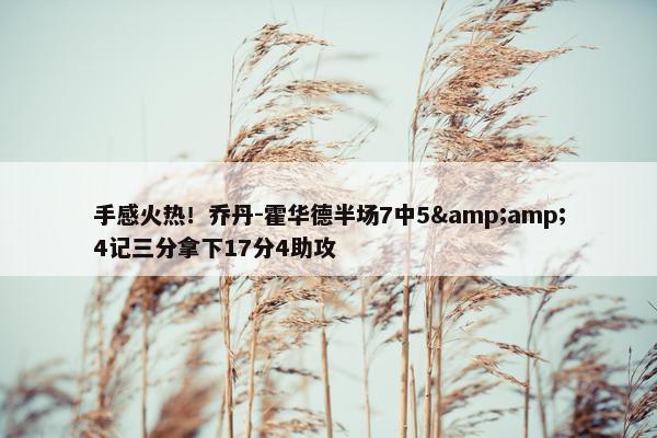 手感火热！乔丹-霍华德半场7中5&amp;4记三分拿下17分4助攻