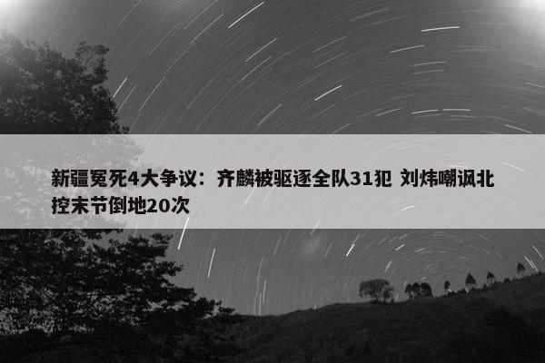 新疆冤死4大争议：齐麟被驱逐全队31犯 刘炜嘲讽北控末节倒地20次