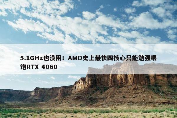 5.1GHz也没用！AMD史上最快四核心只能勉强喂饱RTX 4060