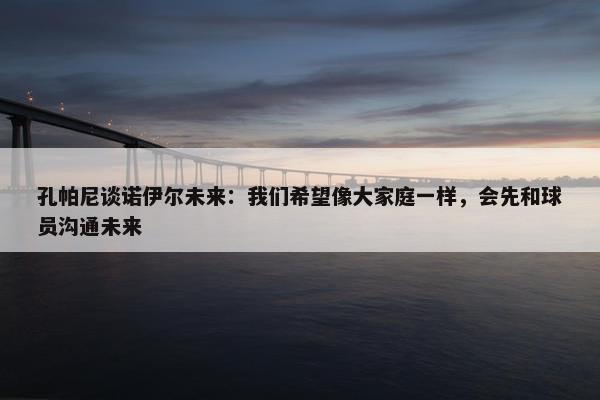 孔帕尼谈诺伊尔未来：我们希望像大家庭一样，会先和球员沟通未来