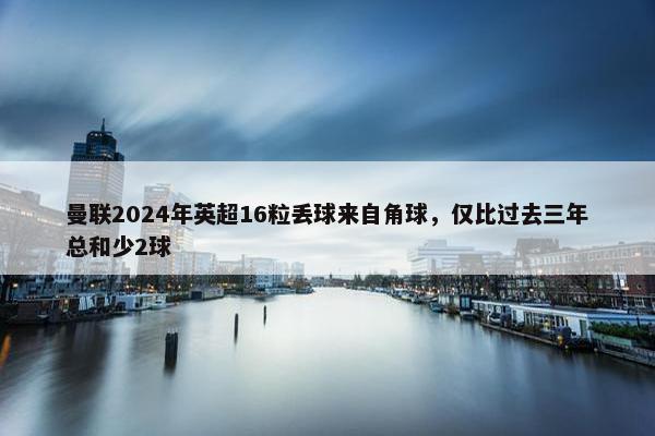 曼联2024年英超16粒丢球来自角球，仅比过去三年总和少2球