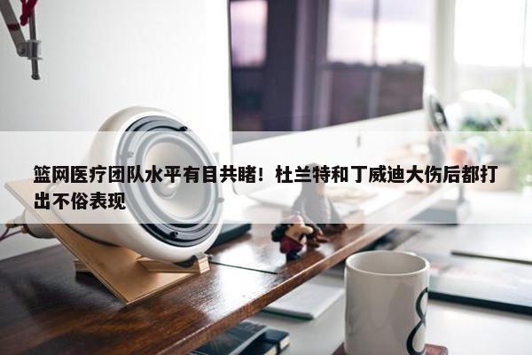 篮网医疗团队水平有目共睹！杜兰特和丁威迪大伤后都打出不俗表现