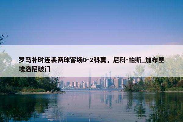 罗马补时连丢两球客场0-2科莫，尼科-帕斯_加布里埃洛尼破门