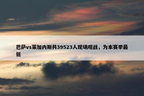 巴萨vs莱加内斯共39523人现场观战，为本赛季最低