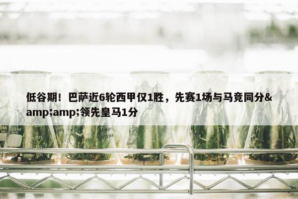 低谷期！巴萨近6轮西甲仅1胜，先赛1场与马竞同分&amp;领先皇马1分