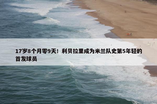 17岁8个月零9天！利贝拉里成为米兰队史第5年轻的首发球员