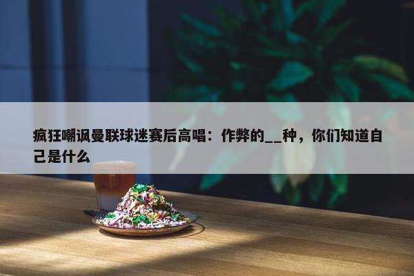 疯狂嘲讽曼联球迷赛后高唱：作弊的__种，你们知道自己是什么