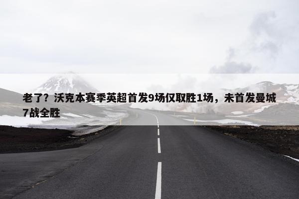 老了？沃克本赛季英超首发9场仅取胜1场，未首发曼城7战全胜