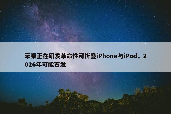 苹果正在研发革命性可折叠iPhone与iPad，2026年可能首发