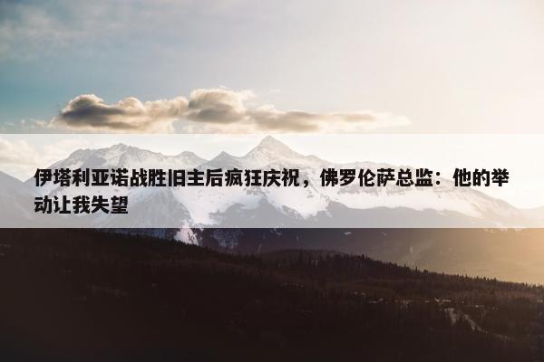 伊塔利亚诺战胜旧主后疯狂庆祝，佛罗伦萨总监：他的举动让我失望