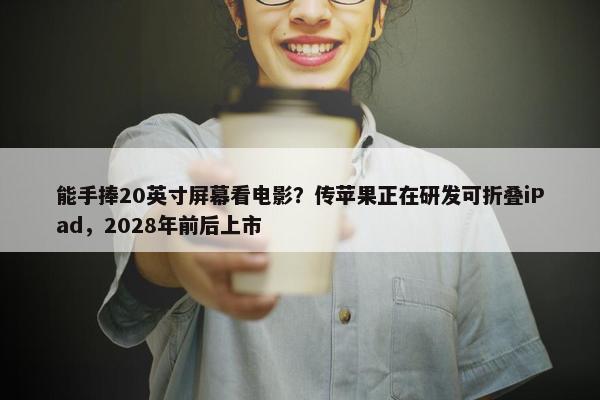 能手捧20英寸屏幕看电影？传苹果正在研发可折叠iPad，2028年前后上市