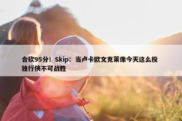 合砍95分！Skip：当卢卡欧文克莱像今天这么投 独行侠不可战胜