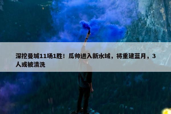 深挖曼城11场1胜！瓜帅进入新水域，将重建蓝月，3人或被清洗