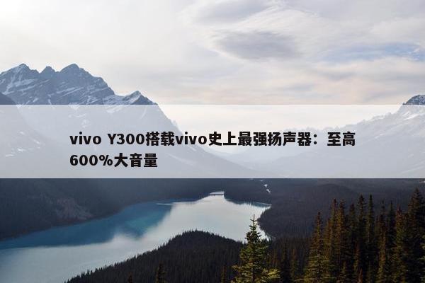 vivo Y300搭载vivo史上最强扬声器：至高600%大音量