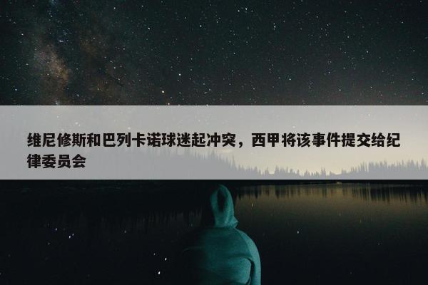 维尼修斯和巴列卡诺球迷起冲突，西甲将该事件提交给纪律委员会