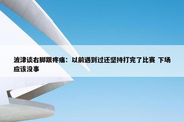 波津谈右脚跟疼痛：以前遇到过还坚持打完了比赛 下场应该没事