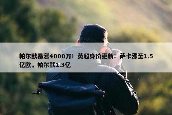 帕尔默暴涨4000万！英超身价更新：萨卡涨至1.5亿欧，帕尔默1.3亿