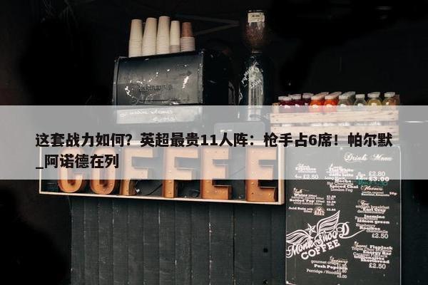 这套战力如何？英超最贵11人阵：枪手占6席！帕尔默_阿诺德在列