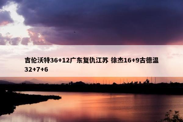 吉伦沃特36+12广东复仇江苏 徐杰16+9古德温32+7+6