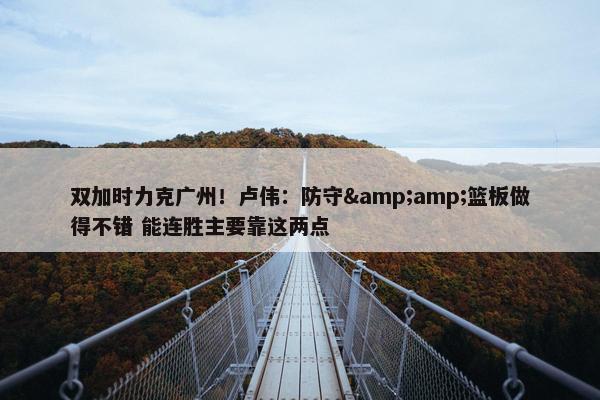 双加时力克广州！卢伟：防守&amp;篮板做得不错 能连胜主要靠这两点