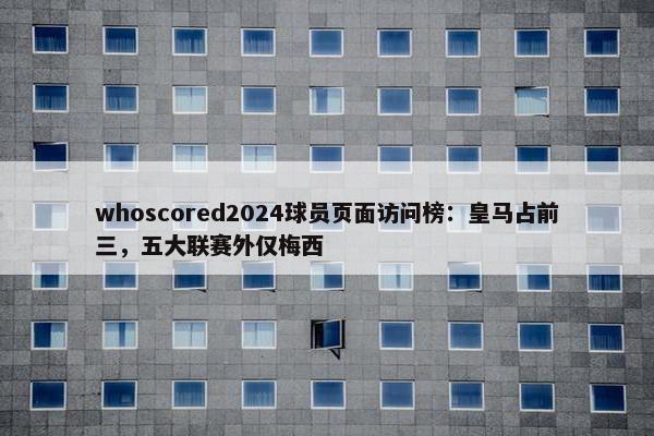 whoscored2024球员页面访问榜：皇马占前三，五大联赛外仅梅西