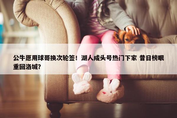 公牛愿用球哥换次轮签！湖人成头号热门下家 昔日榜眼重回洛城？