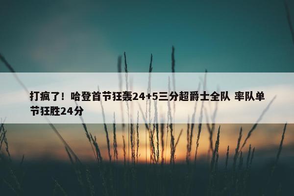 打疯了！哈登首节狂轰24+5三分超爵士全队 率队单节狂胜24分