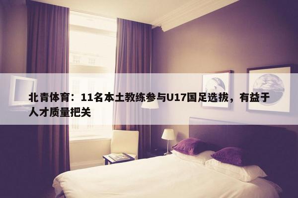 北青体育：11名本土教练参与U17国足选拔，有益于人才质量把关