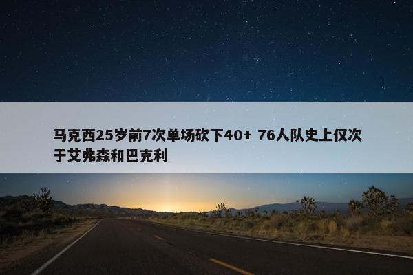 马克西25岁前7次单场砍下40+ 76人队史上仅次于艾弗森和巴克利