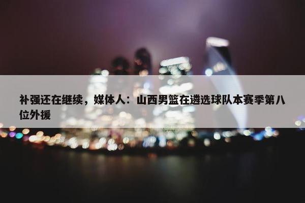 补强还在继续，媒体人：山西男篮在遴选球队本赛季第八位外援