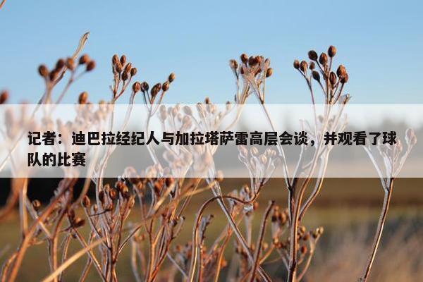 记者：迪巴拉经纪人与加拉塔萨雷高层会谈，并观看了球队的比赛