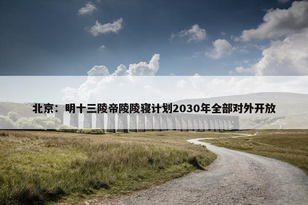 北京：明十三陵帝陵陵寝计划2030年全部对外开放