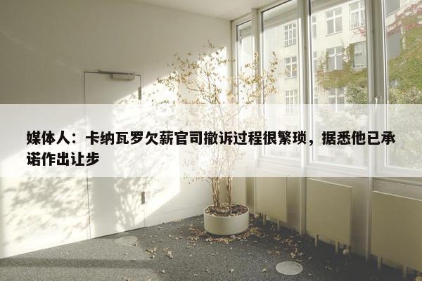 媒体人：卡纳瓦罗欠薪官司撤诉过程很繁琐，据悉他已承诺作出让步