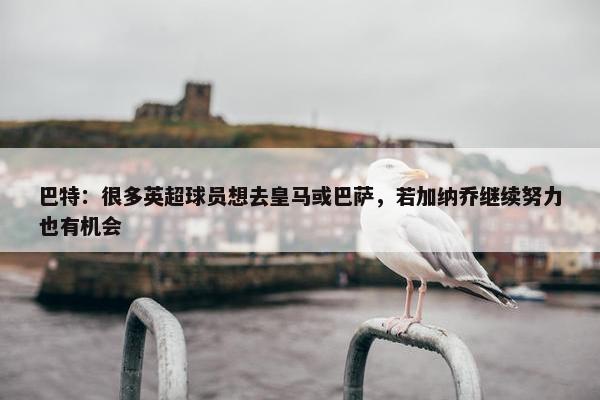 巴特：很多英超球员想去皇马或巴萨，若加纳乔继续努力也有机会