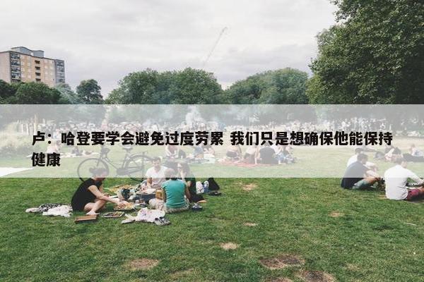 卢：哈登要学会避免过度劳累 我们只是想确保他能保持健康