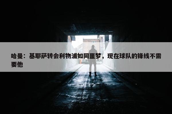 哈曼：基耶萨转会利物浦如同噩梦，现在球队的锋线不需要他