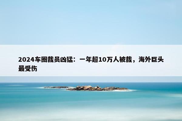 2024车圈裁员凶猛：一年超10万人被裁，海外巨头最受伤